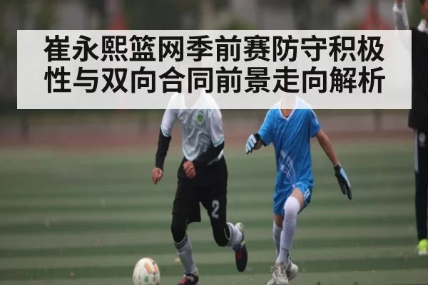 崔永熙篮网季前赛防守积极性与双向合同前景走向解析